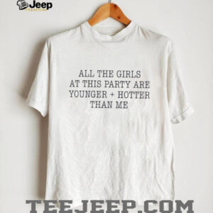 All the girls at this party are younger and hotter than me shirt0