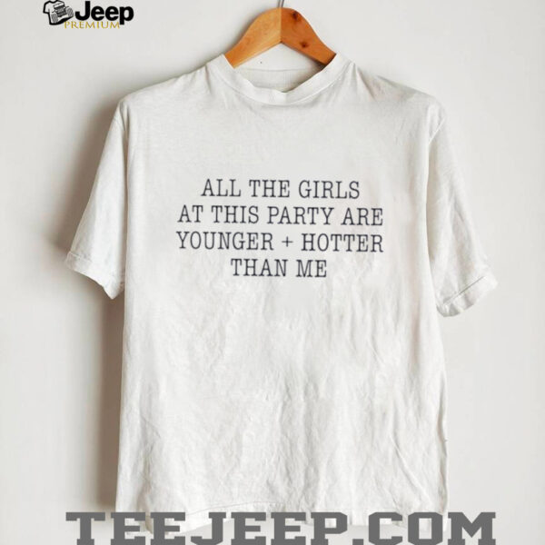 All the girls at this party are younger and hotter than me shirt