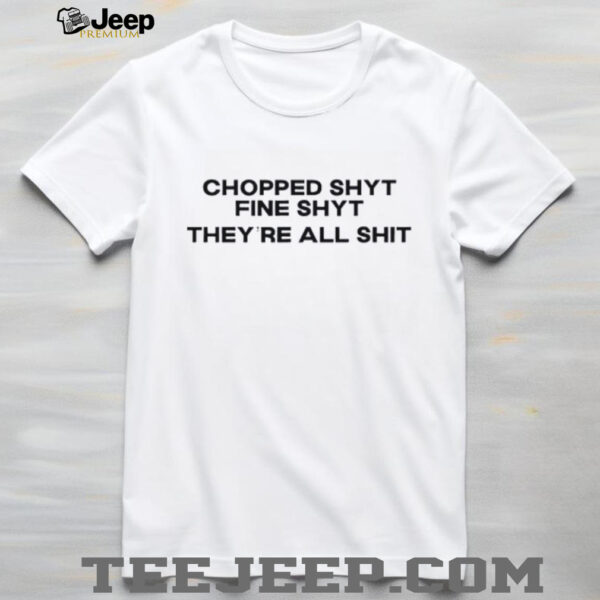 Chopped shyt fine shyt they’re all shit shirt