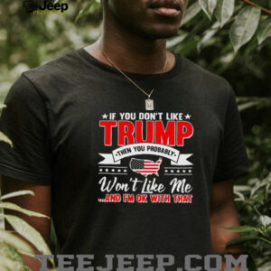 I f you dont like Trump then you probably wont like me and Im ok with that shirt2