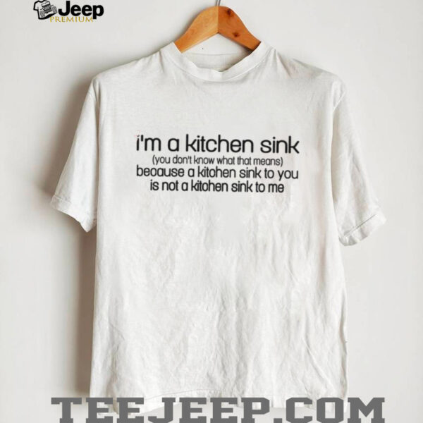 I’m a kitchen sink you don’t know what that means because a kitchen sink to you is not a kitchen sink to me shirt