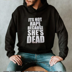 It’s not rape because she’s dead shirt