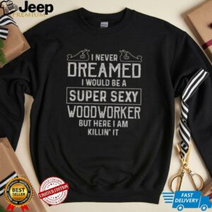 Nice I Never Dreamed I Would Be A Super Sexy Wood Worker But Here I Am Killin It T Shirt4