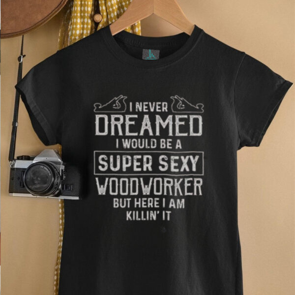 Nice I Never Dreamed I Would Be A Super Sexy Wood Worker But Here I Am Killin’ It T Shirt
