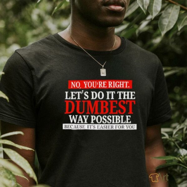 No you’re right let’s do it the dumbest way possible because it’s easier for you shirt