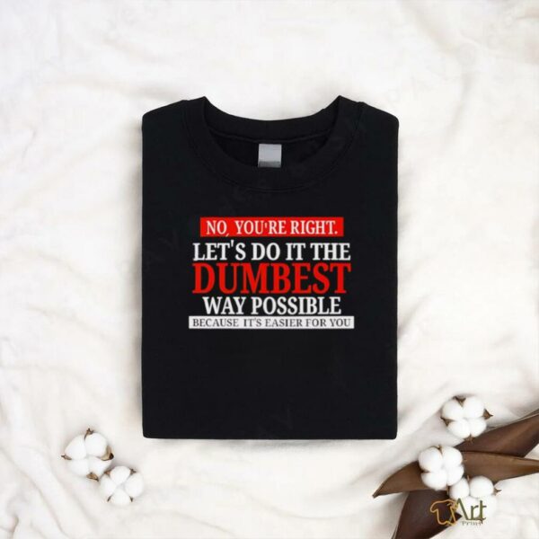 No you’re right let’s do it the dumbest way possible because it’s easier for you shirt