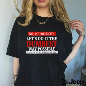 No youre right lets do it the dumbest way possible because its easier for you shirt3