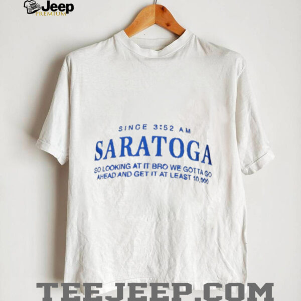Saratoga since 3 52 am so looking at it bro we gotta go ahead and get it at least shirt