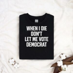 When I die dont let me vote democrat t shirt...