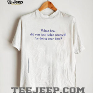 Whoa bro did you just judge yourself for doing your best t shirt4
