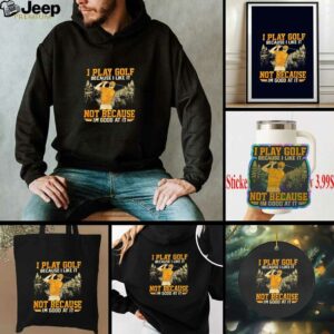 I Play Golf Because I Like It Not Because Im Good At It shirt