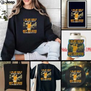 I Play Golf Because I Like It Not Because Im Good At It shirt