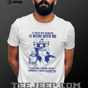 If you’re not drinking 13 beers with me I can only assume you’re drinking 13 beers against me shirt