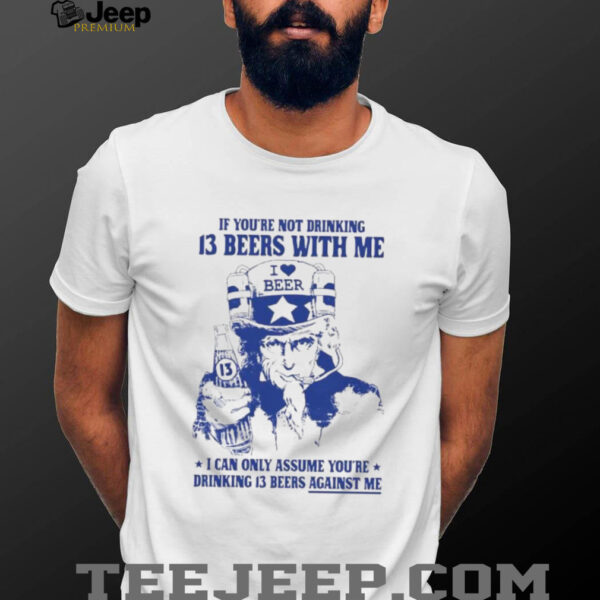 If you’re not drinking 13 beers with me I can only assume you’re drinking 13 beers against me shirt