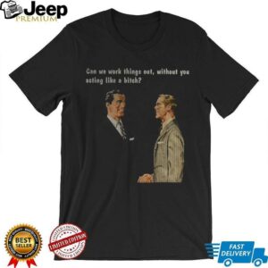 Man can we work things out without you acting like a bitch shirt