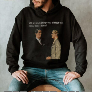 Man can we work things out without you acting like a bitch shirt