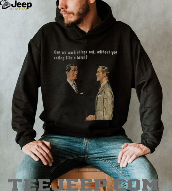 Man can we work things out without you acting like a bitch shirt