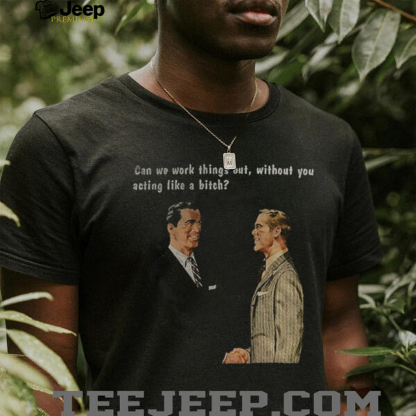 Man can we work things out without you acting like a bitch shirt