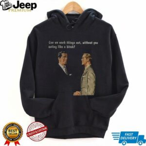 Man can we work things out without you acting like a bitch shirt