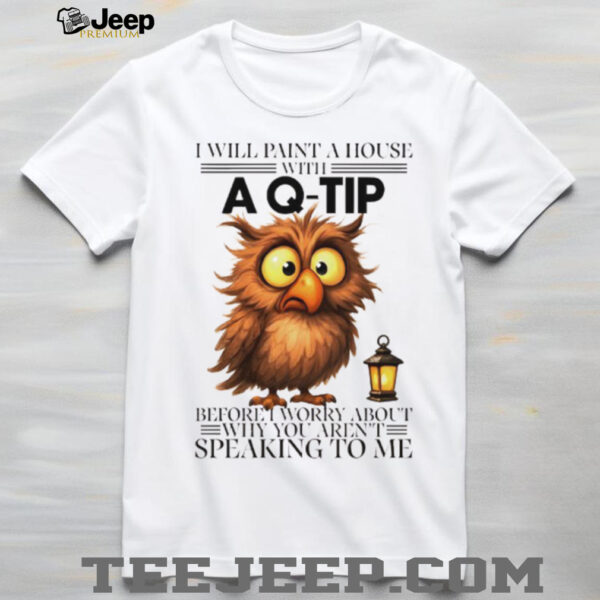 Owl I will paint a house with before I worry about why you aren’t speaking to me shirt