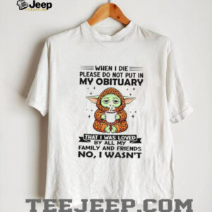 Baby Yoda when I die please do not put in my obituary that I was loved by all my family and friends no I wasn’t shirt