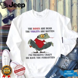Frog the roses are dead the violets are rotten I’m freaking crazy or have you forgotten shirt