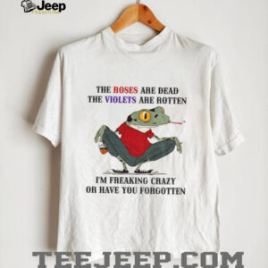 Frog the roses are dead the violets are rotten I’m freaking crazy or have you forgotten shirt