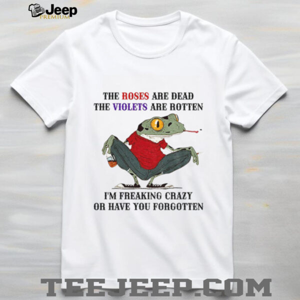 Frog the roses are dead the violets are rotten I’m freaking crazy or have you forgotten shirt