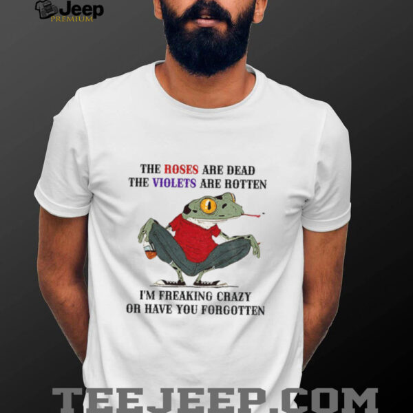 Frog the roses are dead the violets are rotten I’m freaking crazy or have you forgotten shirt