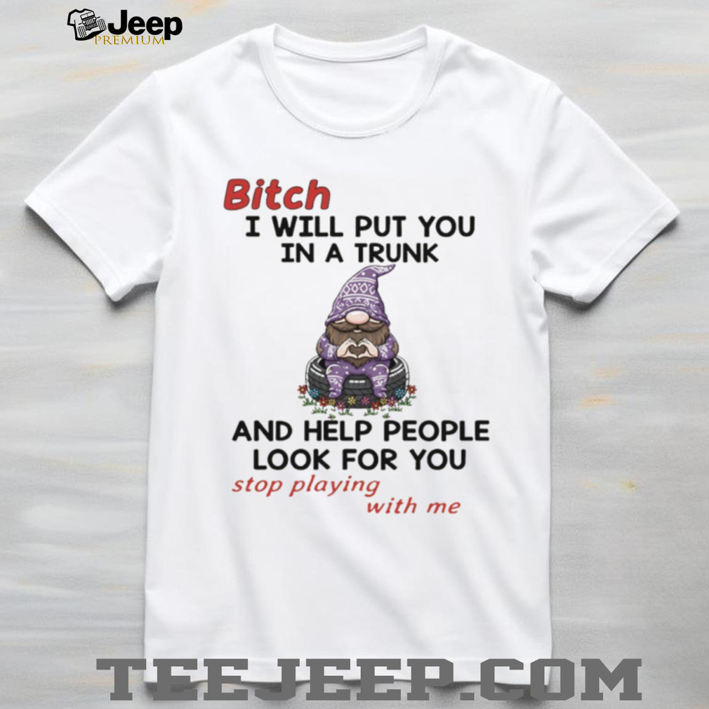 Gnome bitch I will put you in a trunk and help people look for you stop playing with me shirt Gnome bitch I will put you in a trunk and help people look for you stop playing with me shirt