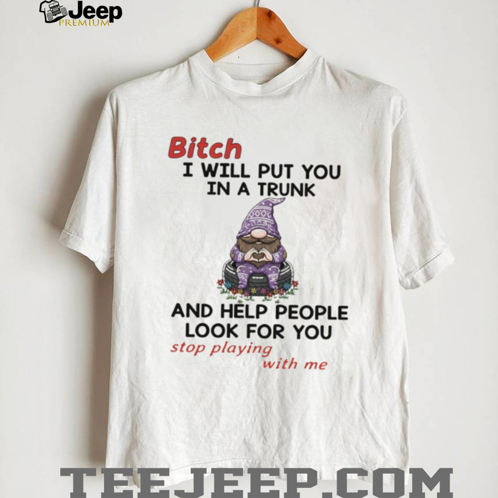 Gnome bitch I will put you in a trunk and help people look for you stop playing with me shirt Gnome bitch I will put you in a trunk and help people look for you stop playing with me shirt