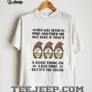 Gnome duck you will never find another me not sure if that’s a good thing or a bad thing but it’s the truth shirt
