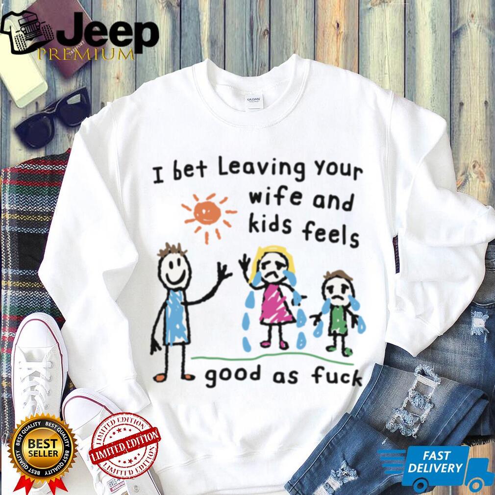 I Bet Leaving Your Wife And Kids Feels Good As Fuck Meme TShirt I Bet Leaving Your Wife And Kids Feels Good As Fuck Meme TShirt