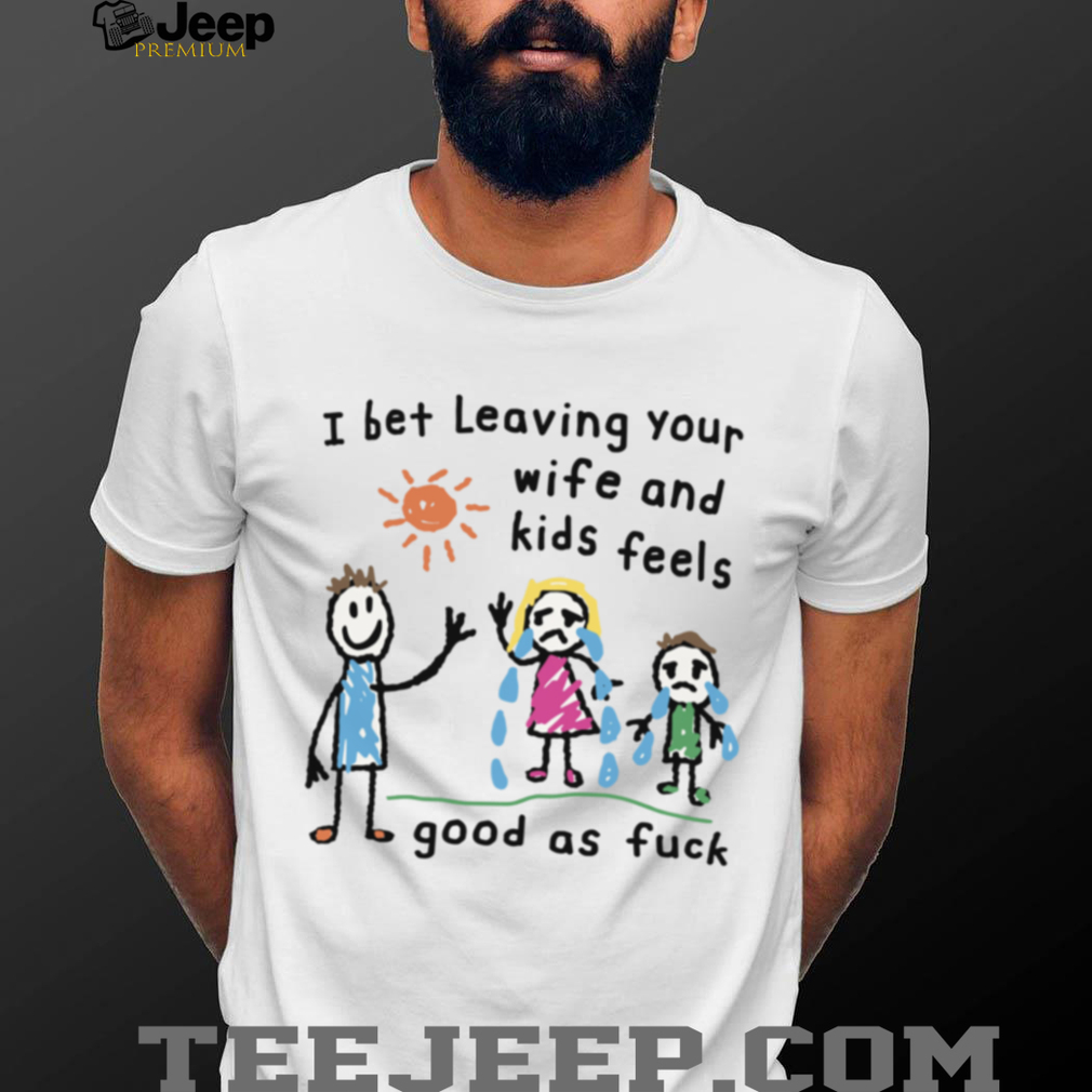 I Bet Leaving Your Wife And Kids Feels Good As Fuck Meme TShirt I Bet Leaving Your Wife And Kids Feels Good As Fuck Meme TShirt