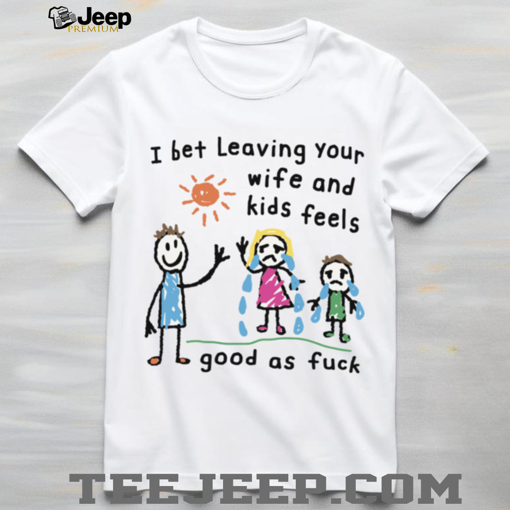 I Bet Leaving Your Wife And Kids Feels Good As Fuck Meme TShirt I Bet Leaving Your Wife And Kids Feels Good As Fuck Meme TShirt