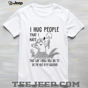 I hug people that I hate that way I know how big to dig the hole in my backyard shirt