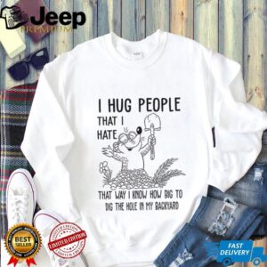 I hug people that I hate that way I know how big to dig the hole in my backyard shirt