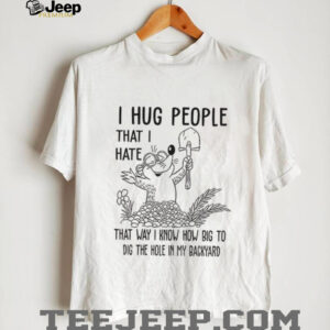 I hug people that I hate that way I know how big to dig the hole in my backyard shirt
