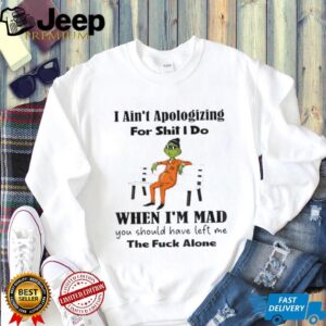 Grinch I ain’t apologizing for shit I do when I’m mad you should have left me the fuck alone Christmas shirt