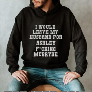 I would leave my husband for Ashley fucking Mcbryde shirt