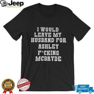 I would leave my husband for Ashley fucking Mcbryde shirt