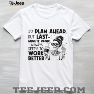 I’d plan ahead but last minute panic always seems to work better shirt