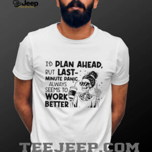 I’d plan ahead but last minute panic always seems to work better shirt