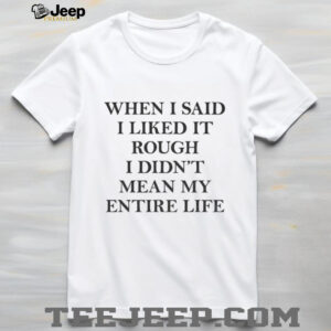 When I said I liked it rough I didn’t mean my entire life shirt