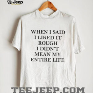 When I said I liked it rough I didn’t mean my entire life shirt