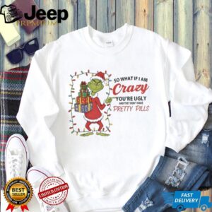 Grinch so what if I am crazy you’re ugly and they don’t make pretty pills Merry Christmas shirt