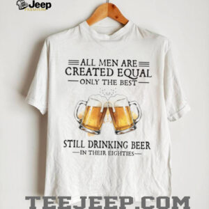 All Men Are Created Equal Only The Best Still Drinking Beer In Their Eighties T Shirt All Men Are Created Equal Only The Best Still Drinking Beer In Their Eighties T Shirt