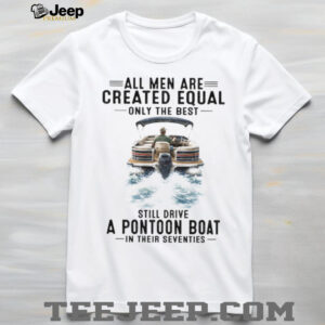 All Men Are Created Equal Only The Best Still Drive A Pontoon Boat In Their Seventies T Shirt