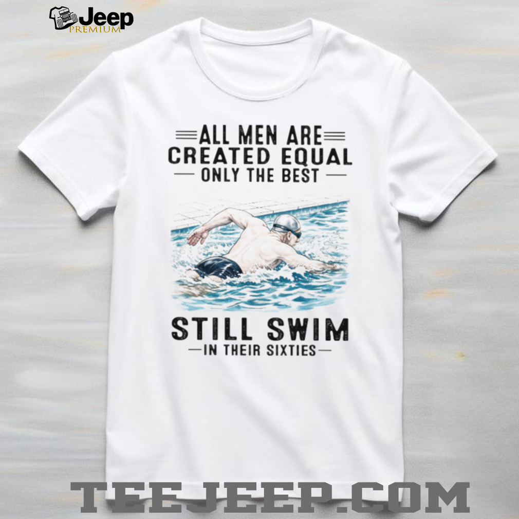 All Men Are Created Equal Only The Best Still Swim In Their Sixties Shirt All Men Are Created Equal Only The Best Still Swim In Their Sixties Shirt