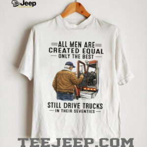 All Men Created Equal Only The Best Still Drive Trucks In Their Seventies Tee